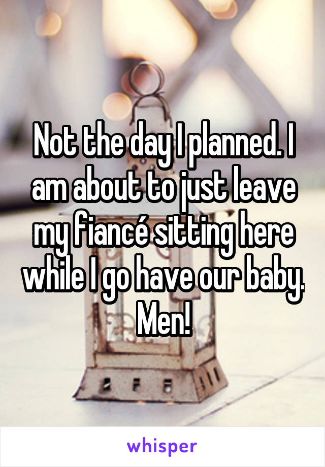 Not the day I planned. I am about to just leave my fiancé sitting here while I go have our baby. Men!