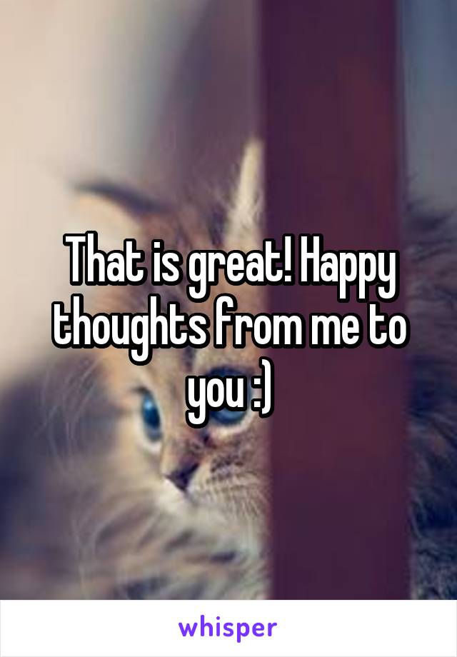 That is great! Happy thoughts from me to you :)