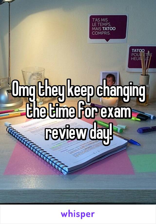 Omg they keep changing the time for exam review day!