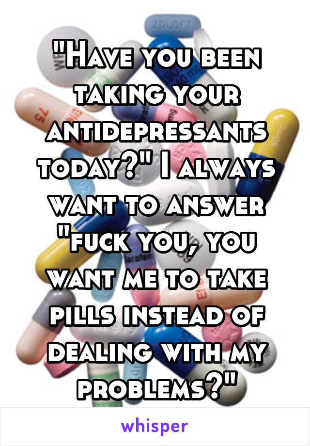 "Have you been taking your antidepressants today?" I always want to answer "fuck you, you want me to take pills instead of dealing with my problems?"