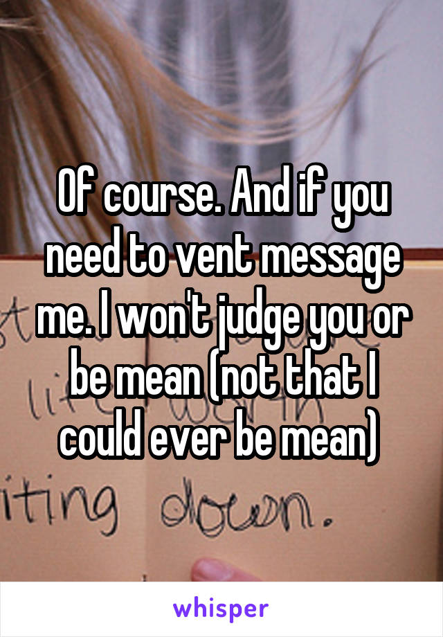 Of course. And if you need to vent message me. I won't judge you or be mean (not that I could ever be mean) 