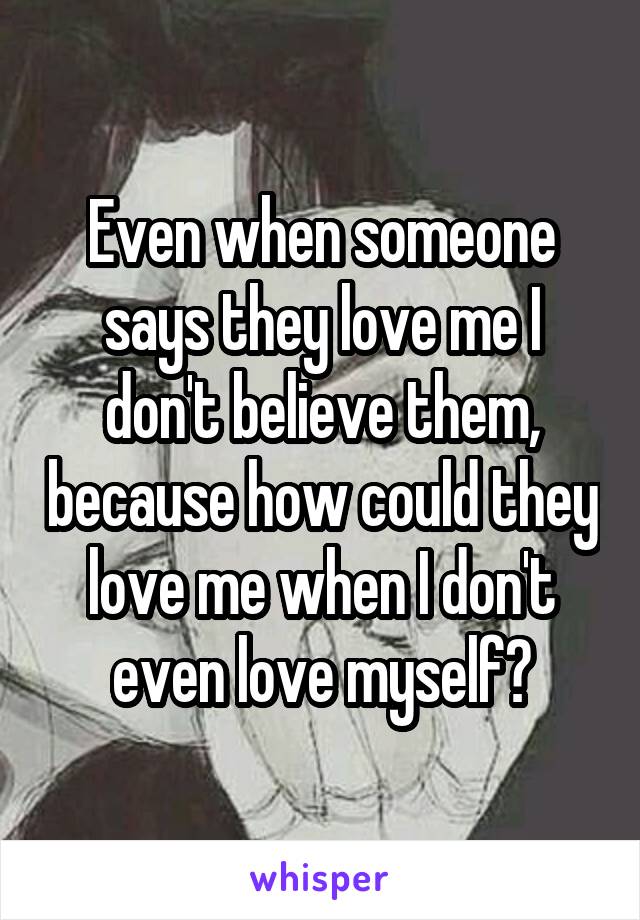 Even when someone says they love me I don't believe them, because how could they love me when I don't even love myself?