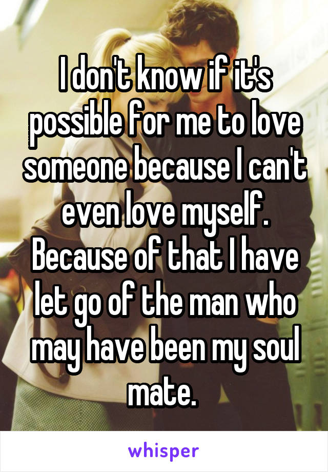 I don't know if it's possible for me to love someone because I can't even love myself. Because of that I have let go of the man who may have been my soul mate. 