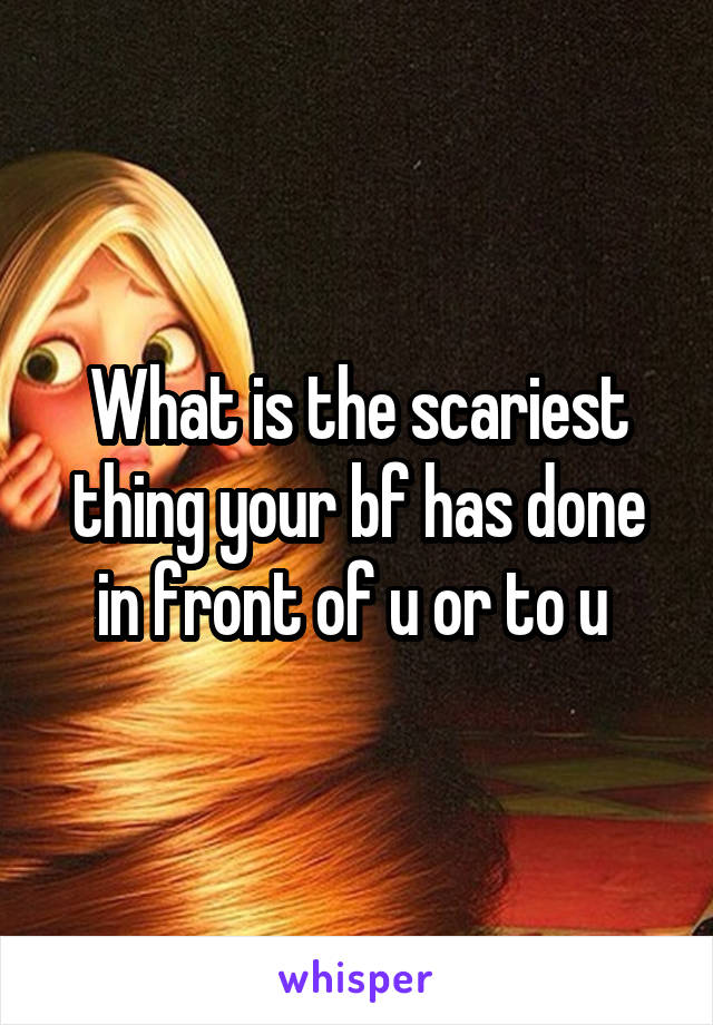 What is the scariest thing your bf has done in front of u or to u 