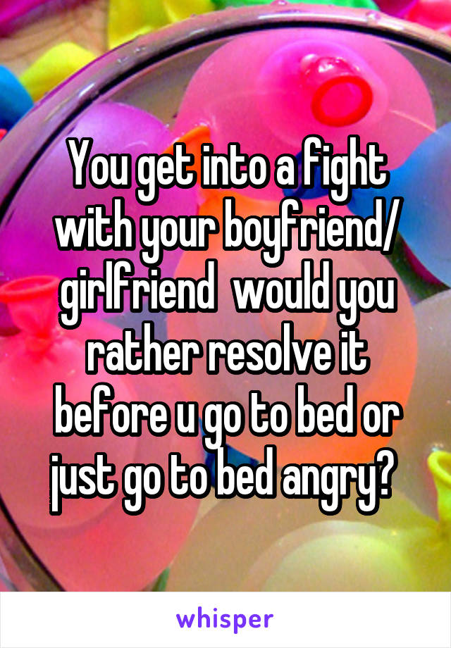 You get into a fight with your boyfriend/ girlfriend  would you rather resolve it before u go to bed or just go to bed angry? 