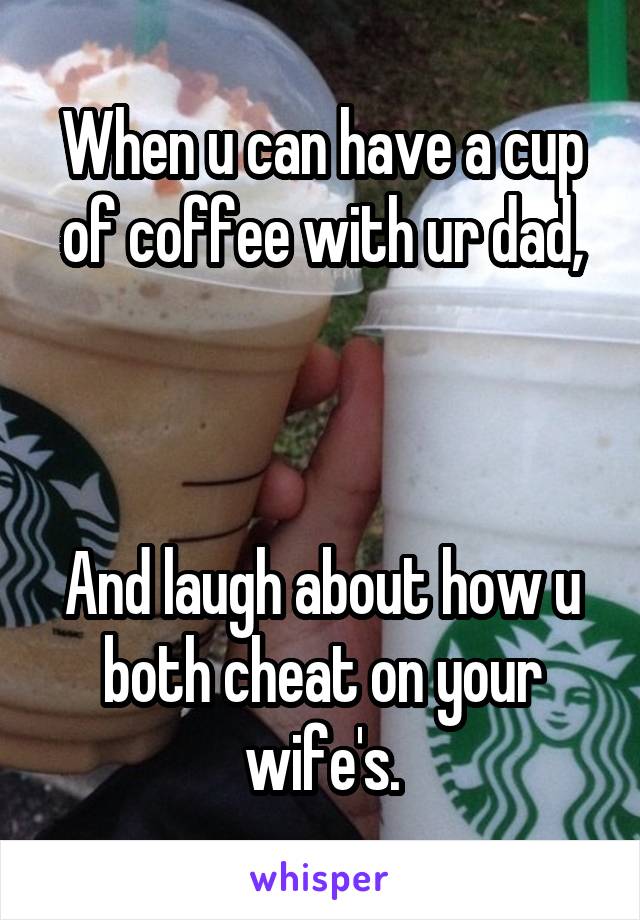 When u can have a cup of coffee with ur dad,



And laugh about how u both cheat on your wife's.