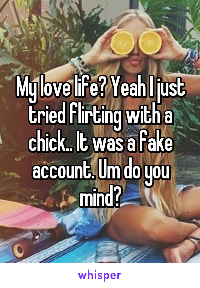 My love life? Yeah I just tried flirting with a chick.. It was a fake account. Um do you mind?