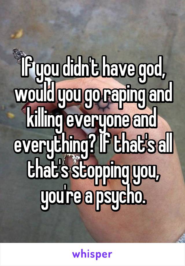 If you didn't have god, would you go raping and killing everyone and  everything? If that's all that's stopping you, you're a psycho.