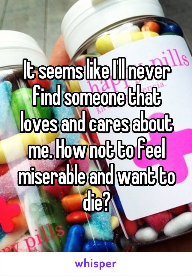 It seems like I'll never find someone that loves and cares about me. How not to feel miserable and want to die?