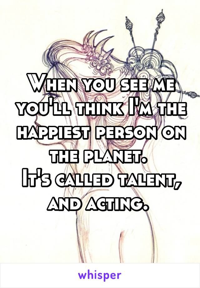 When you see me you'll think I'm the happiest person on the planet. 
It's called talent, and acting. 