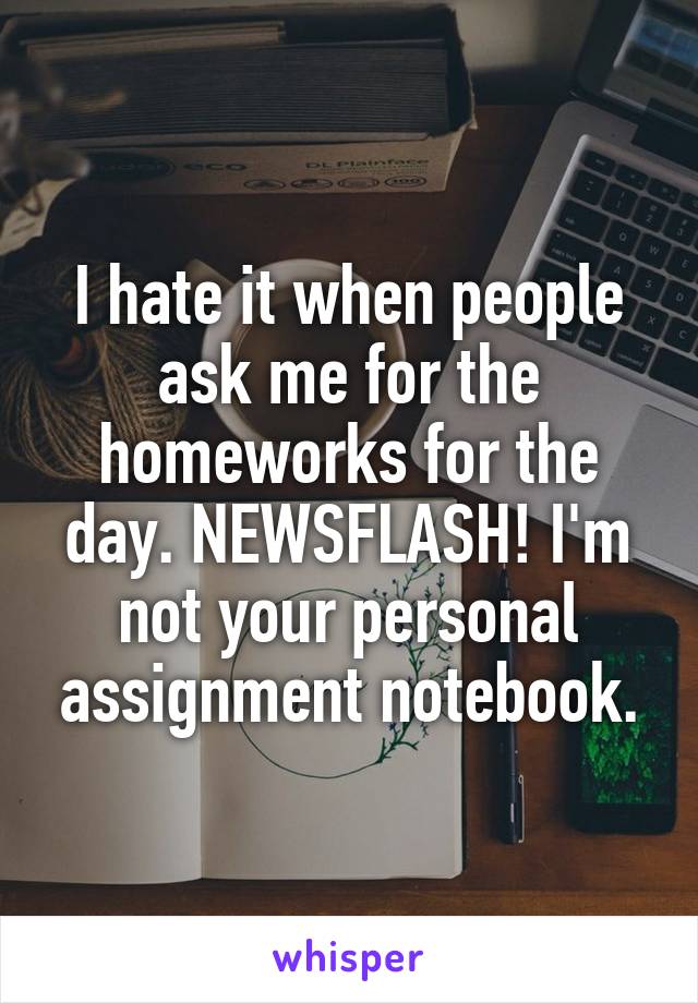 I hate it when people ask me for the homeworks for the day. NEWSFLASH! I'm not your personal assignment notebook.