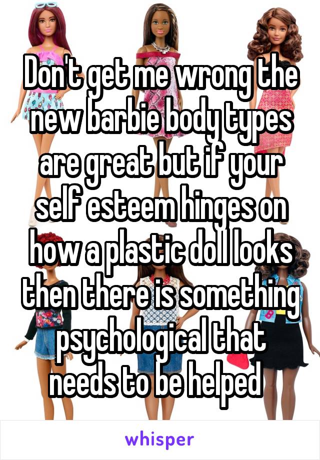 Don't get me wrong the new barbie body types are great but if your self esteem hinges on how a plastic doll looks then there is something psychological that needs to be helped  