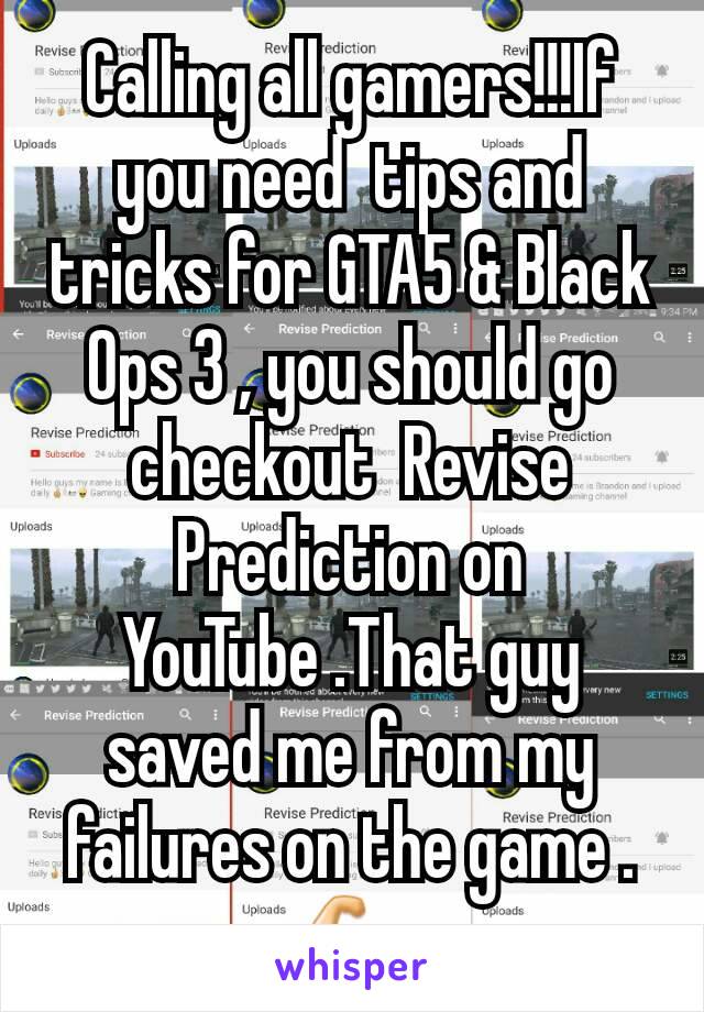 Calling all gamers!!!If you need  tips and tricks for GTA5 & Black Ops 3 , you should go checkout  Revise Prediction on YouTube .That guy saved me from my failures on the game .💪