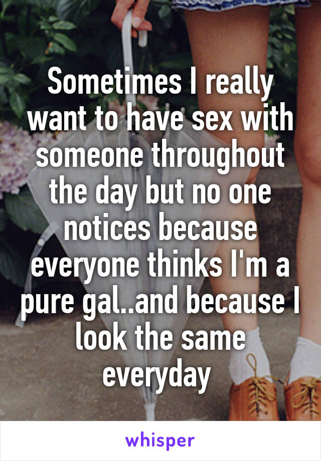 Sometimes I really want to have sex with someone throughout the day but no one notices because everyone thinks I'm a pure gal..and because I look the same everyday 