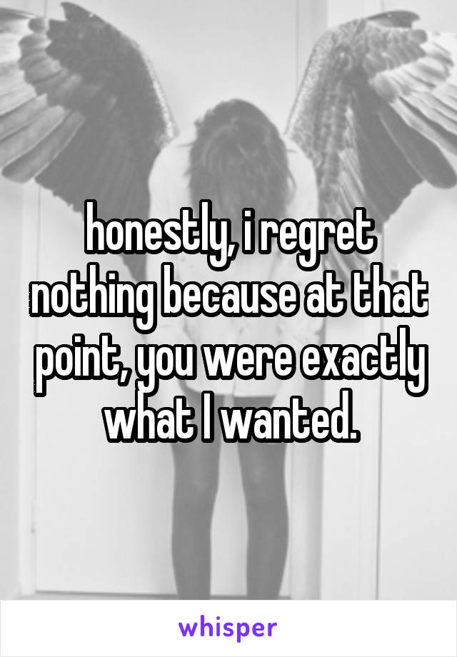 honestly, i regret nothing because at that point, you were exactly what I wanted.