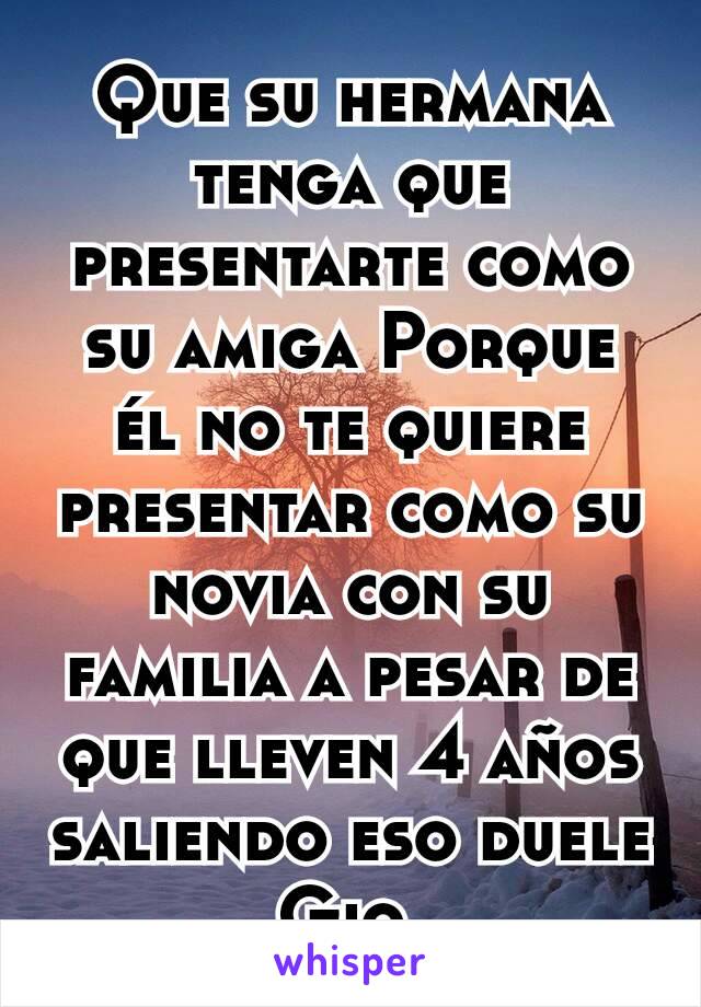 Que su hermana tenga que presentarte como su amiga Porque él no te quiere presentar como su novia con su familia a pesar de que lleven 4 años saliendo eso duele Gio.