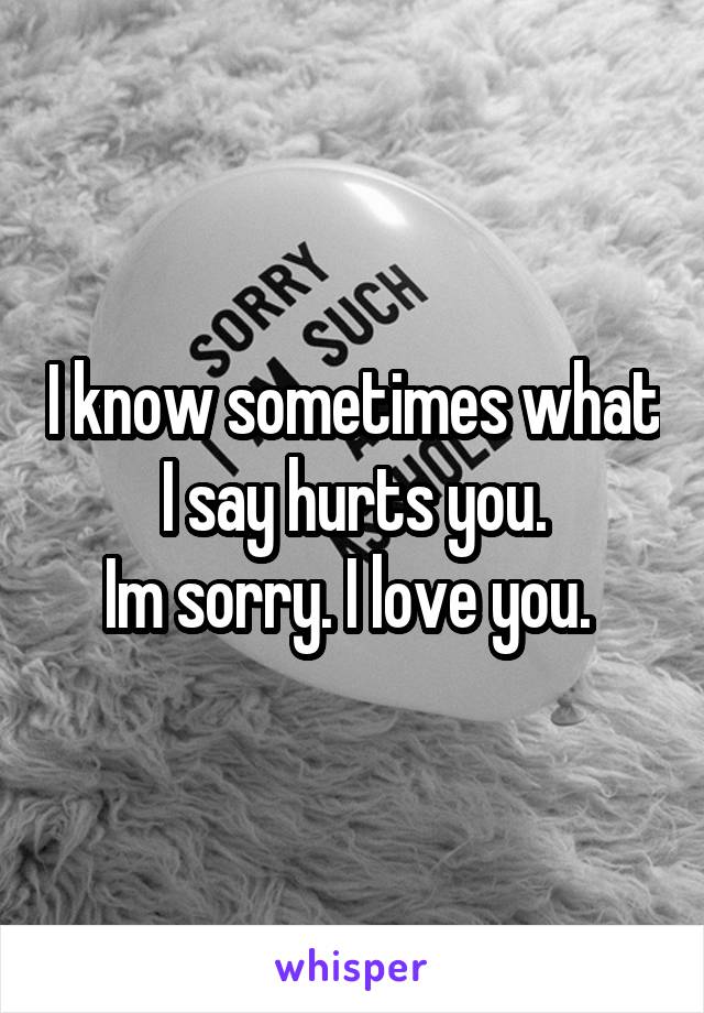 I know sometimes what I say hurts you.
Im sorry. I love you. 