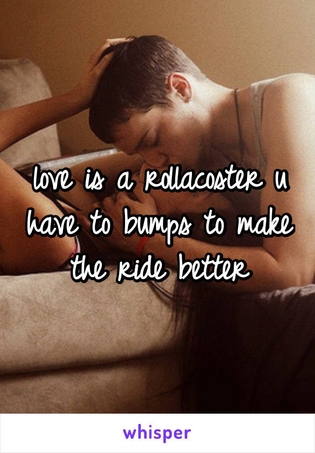 love is a rollacoster u have to bumps to make the ride better