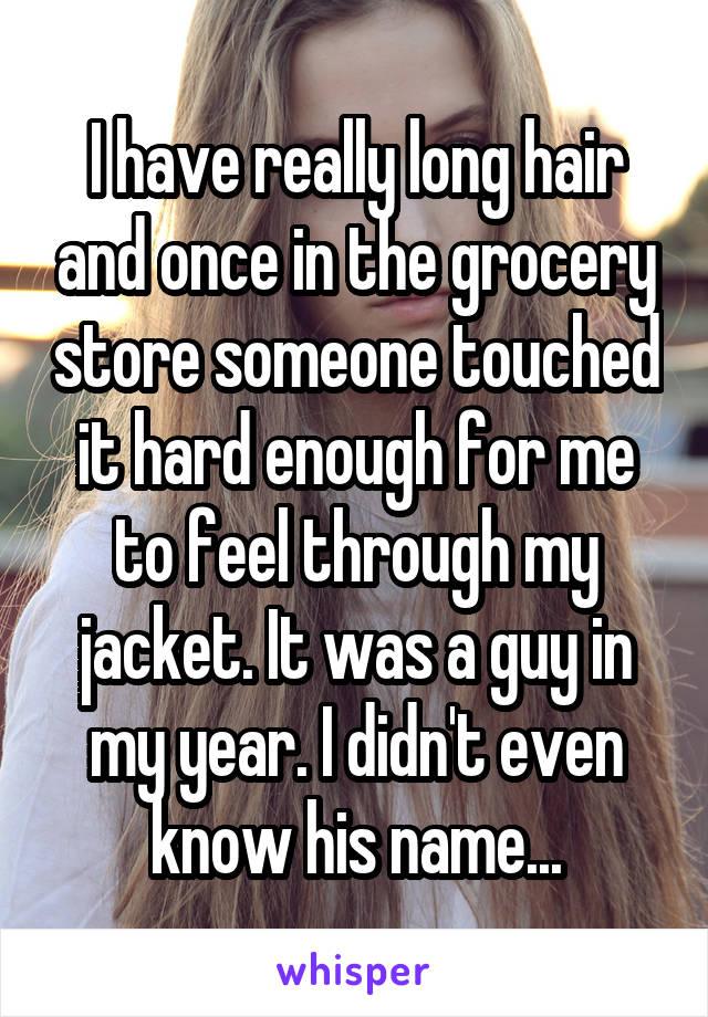 I have really long hair and once in the grocery store someone touched it hard enough for me to feel through my jacket. It was a guy in my year. I didn't even know his name...