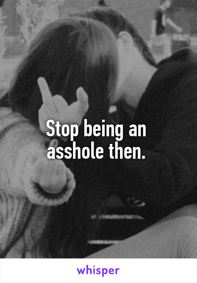 Stop being an 
asshole then. 