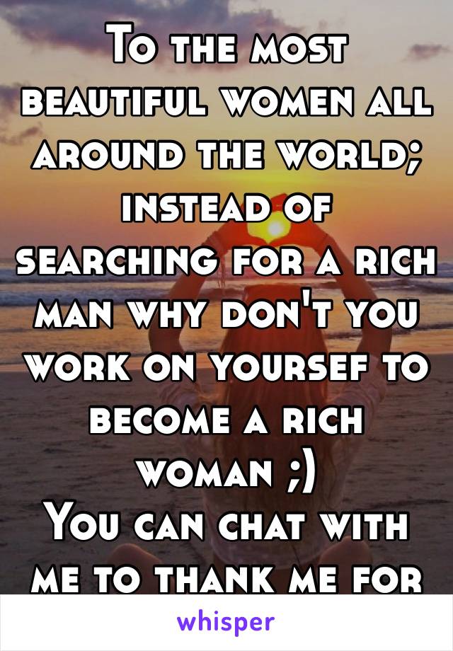 To the most beautiful women all around the world; instead of searching for a rich man why don't you work on yoursef to become a rich woman ;)
You can chat with me to thank me for this idea 😎