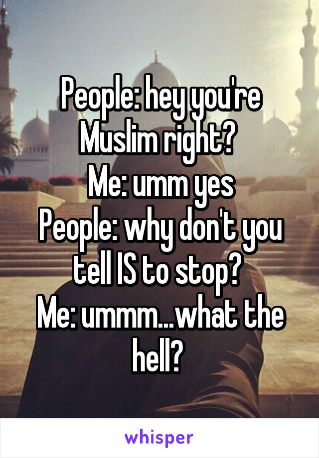 People: hey you're Muslim right? 
Me: umm yes
People: why don't you tell IS to stop? 
Me: ummm...what the hell? 