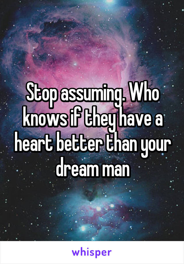 Stop assuming. Who knows if they have a heart better than your dream man