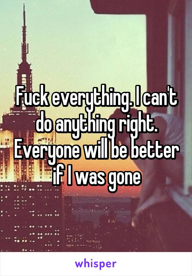 Fuck everything. I can't do anything right. Everyone will be better if I was gone