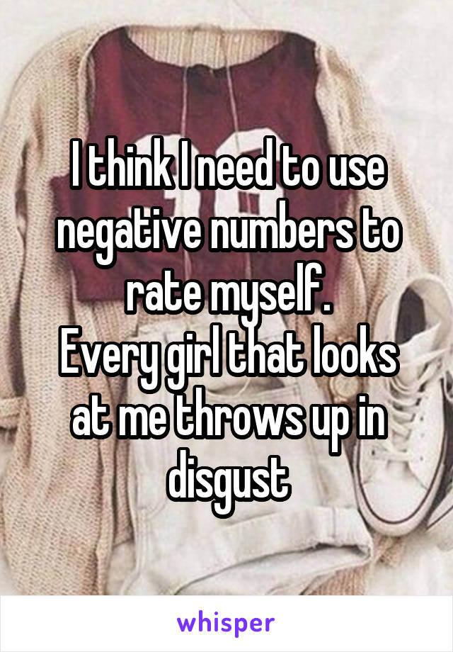 I think I need to use negative numbers to rate myself.
Every girl that looks at me throws up in disgust