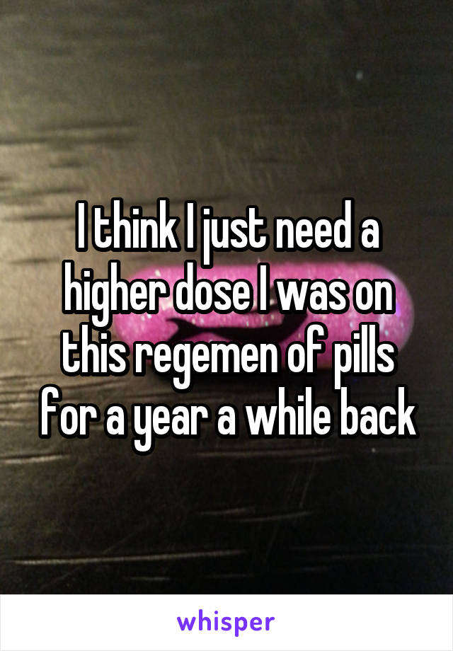 I think I just need a higher dose I was on this regemen of pills for a year a while back