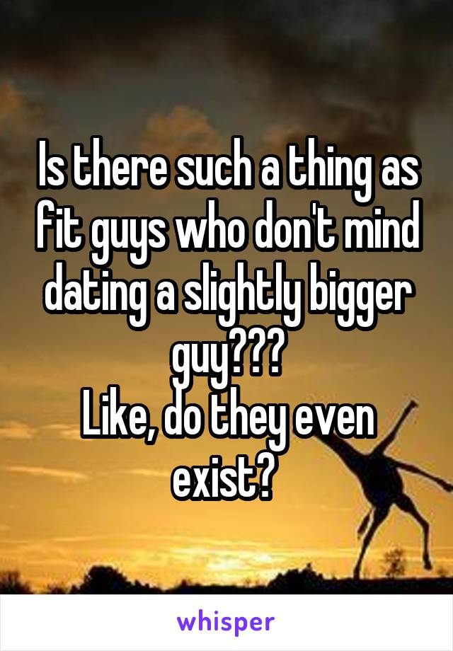 Is there such a thing as fit guys who don't mind dating a slightly bigger guy???
Like, do they even exist? 