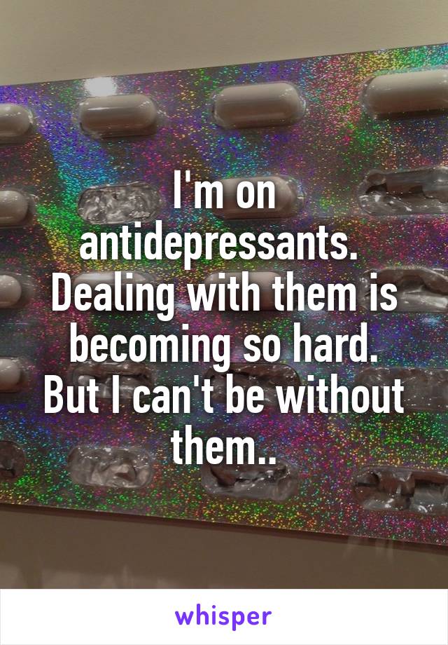 I'm on antidepressants. 
Dealing with them is becoming so hard.
But I can't be without them..