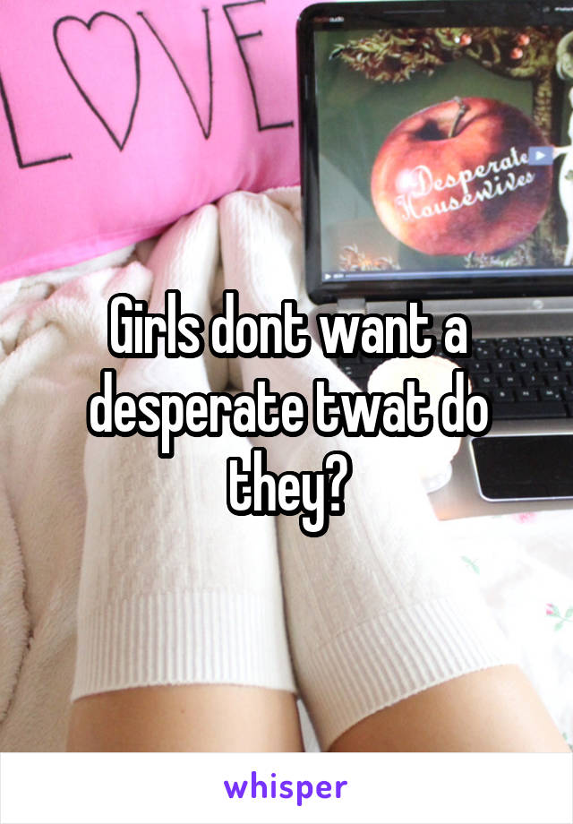 Girls dont want a desperate twat do they?