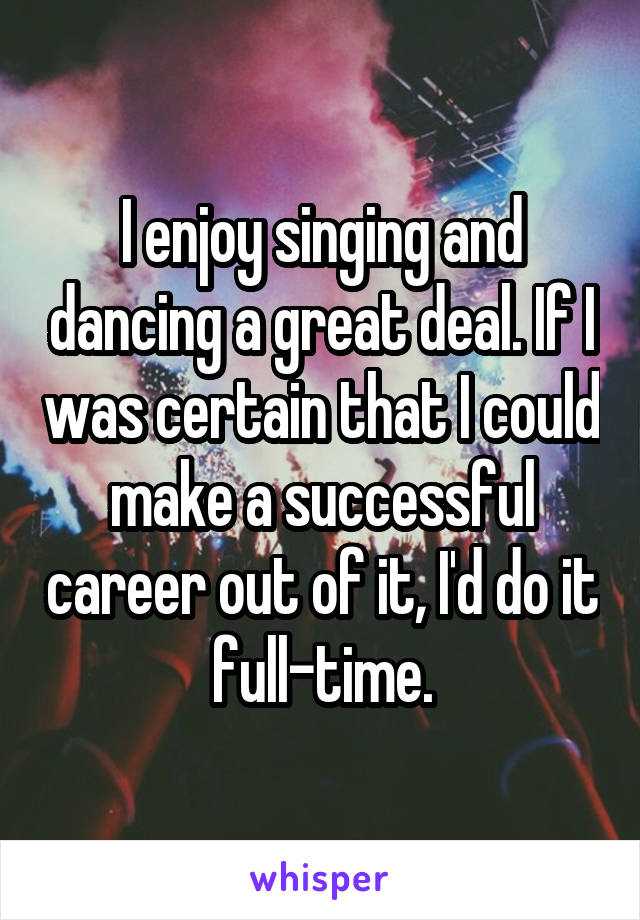 I enjoy singing and dancing a great deal. If I was certain that I could make a successful career out of it, I'd do it full-time.