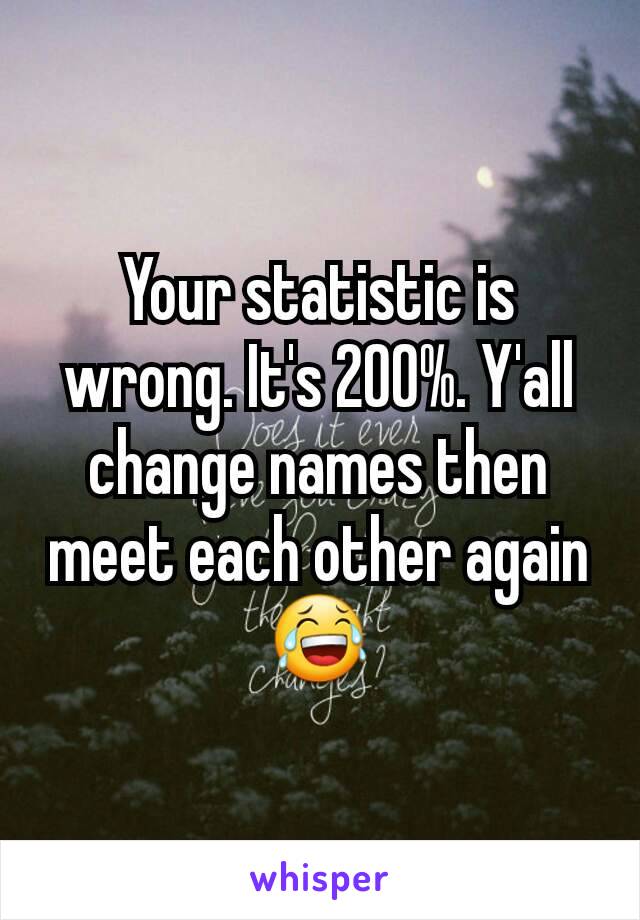 Your statistic is wrong. It's 200%. Y'all change names then meet each other again 😂