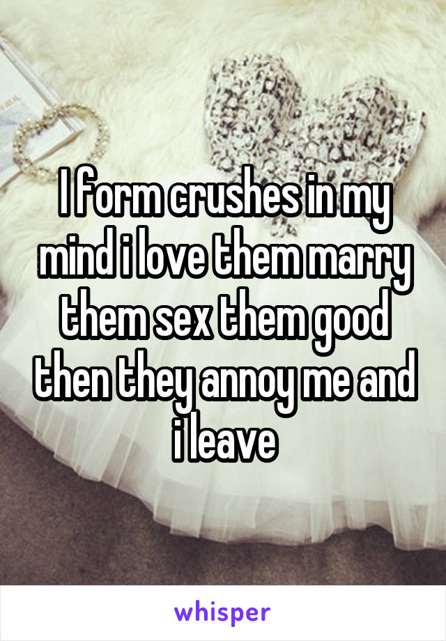 I form crushes in my mind i love them marry them sex them good then they annoy me and i leave