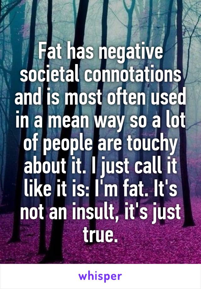 Fat has negative societal connotations and is most often used in a mean way so a lot of people are touchy about it. I just call it like it is: I'm fat. It's not an insult, it's just true.