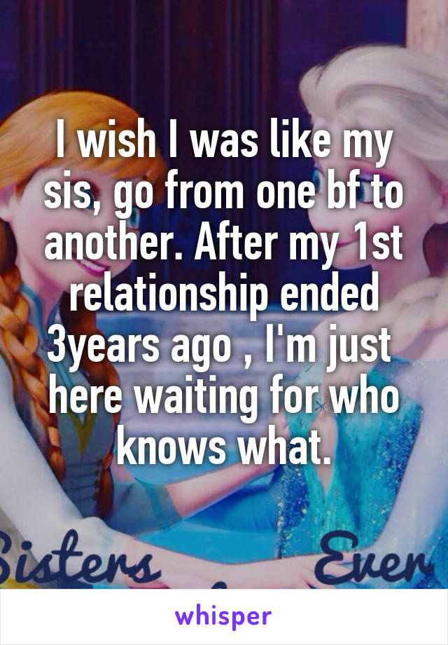 I wish I was like my sis, go from one bf to another. After my 1st relationship ended 3years ago , I'm just  here waiting for who knows what.
