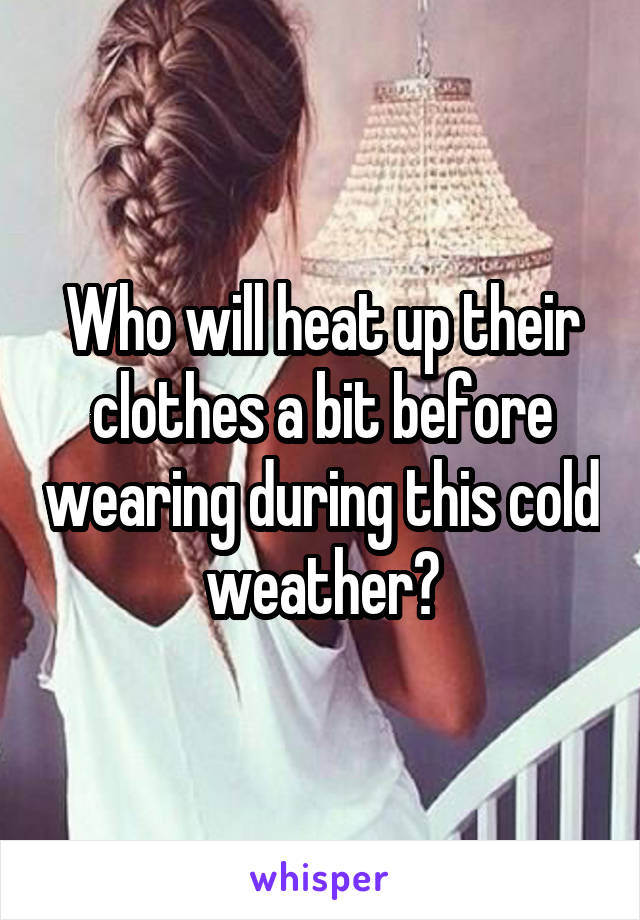 Who will heat up their clothes a bit before wearing during this cold weather?