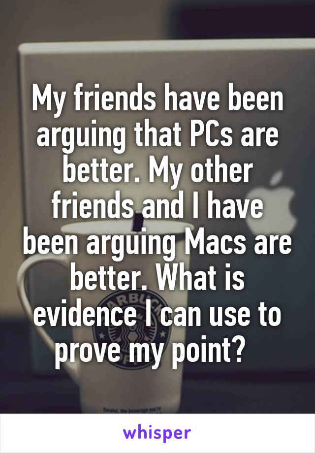 My friends have been arguing that PCs are better. My other friends and I have been arguing Macs are better. What is evidence I can use to prove my point?  