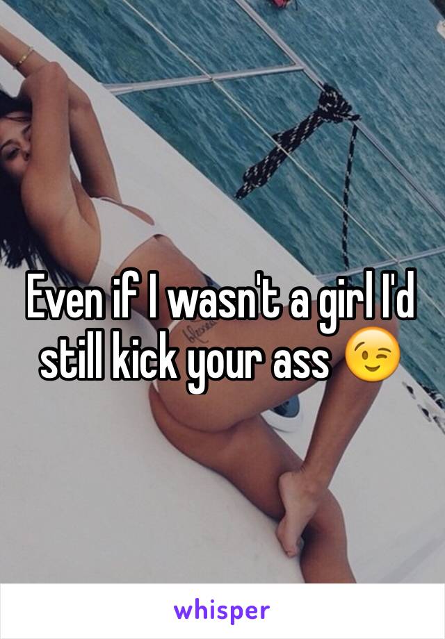 Even if I wasn't a girl I'd still kick your ass 😉