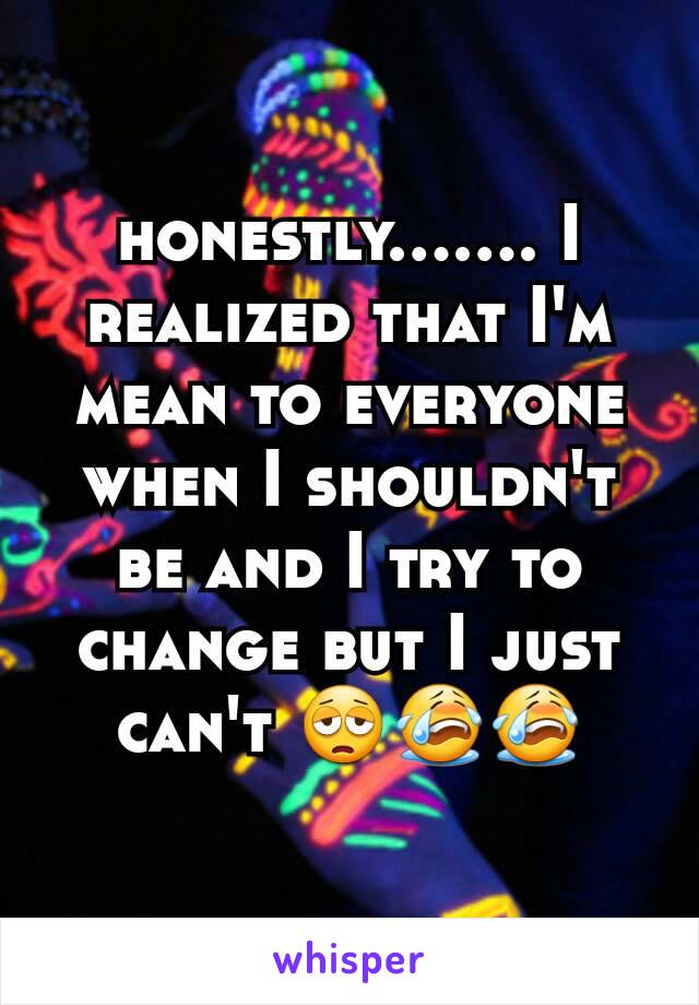 honestly....... I realized that I'm mean to everyone when I shouldn't be and I try to change but I just can't 😩😭😭