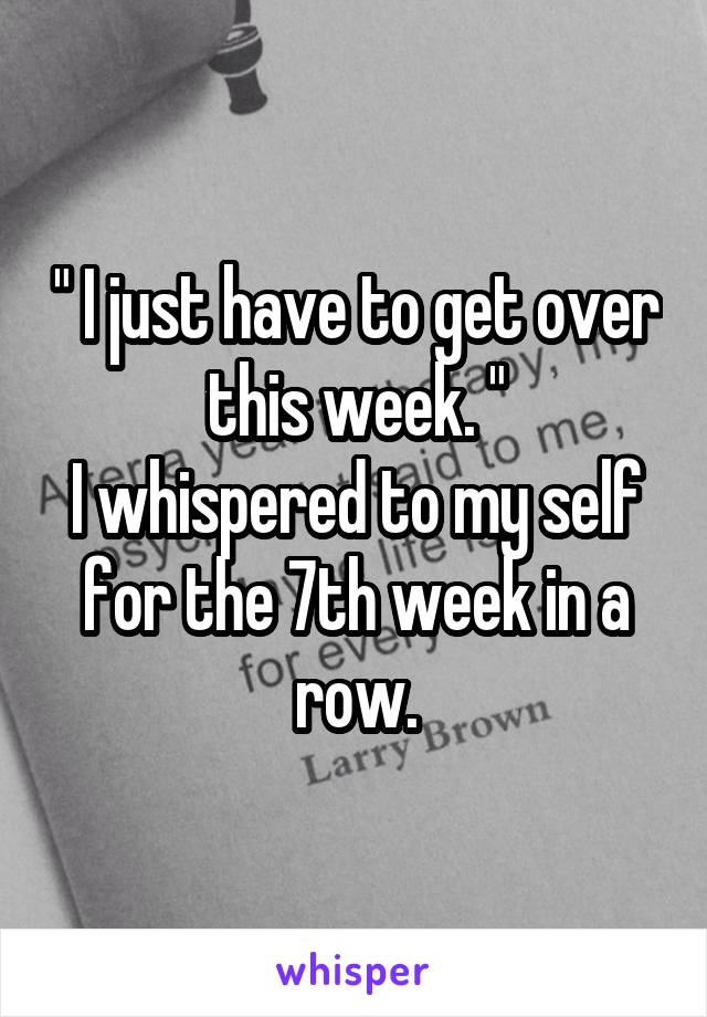 " I just have to get over this week. "
I whispered to my self for the 7th week in a row.