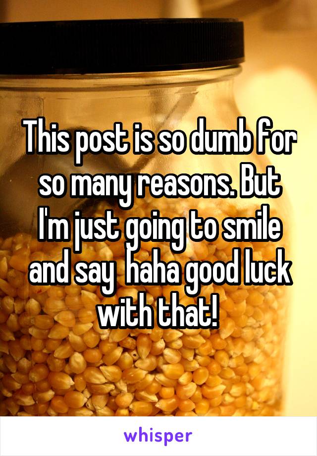 This post is so dumb for so many reasons. But I'm just going to smile and say  haha good luck with that! 