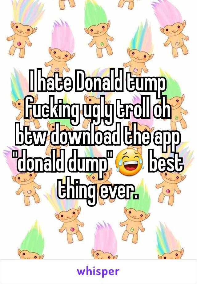 I hate Donald tump fucking ugly troll oh btw download the app "donald dump"😂 best thing ever.