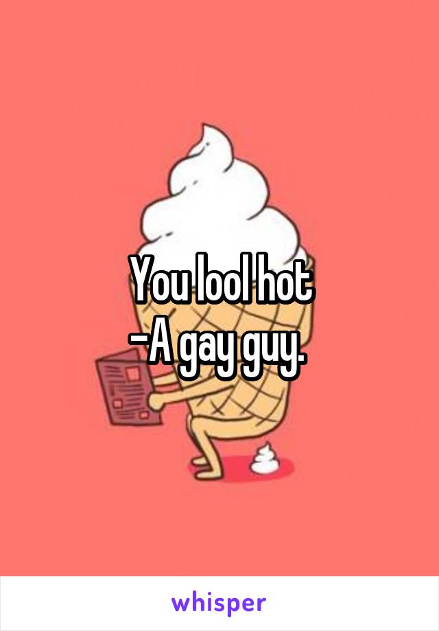 You lool hot
-A gay guy. 