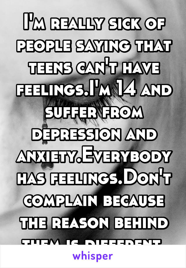 I'm really sick of people saying that teens can't have feelings.I'm 14 and suffer from depression and anxiety.Everybody has feelings.Don't complain because the reason behind them is different.