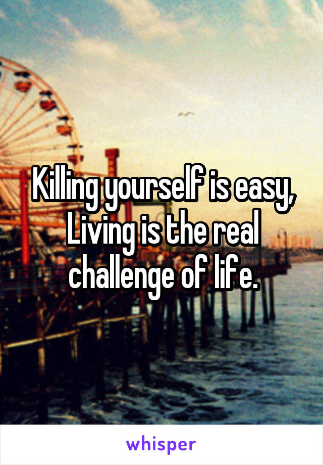 Killing yourself is easy, Living is the real challenge of life.