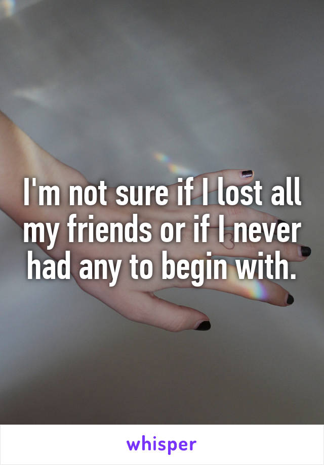 I'm not sure if I lost all my friends or if I never had any to begin with.