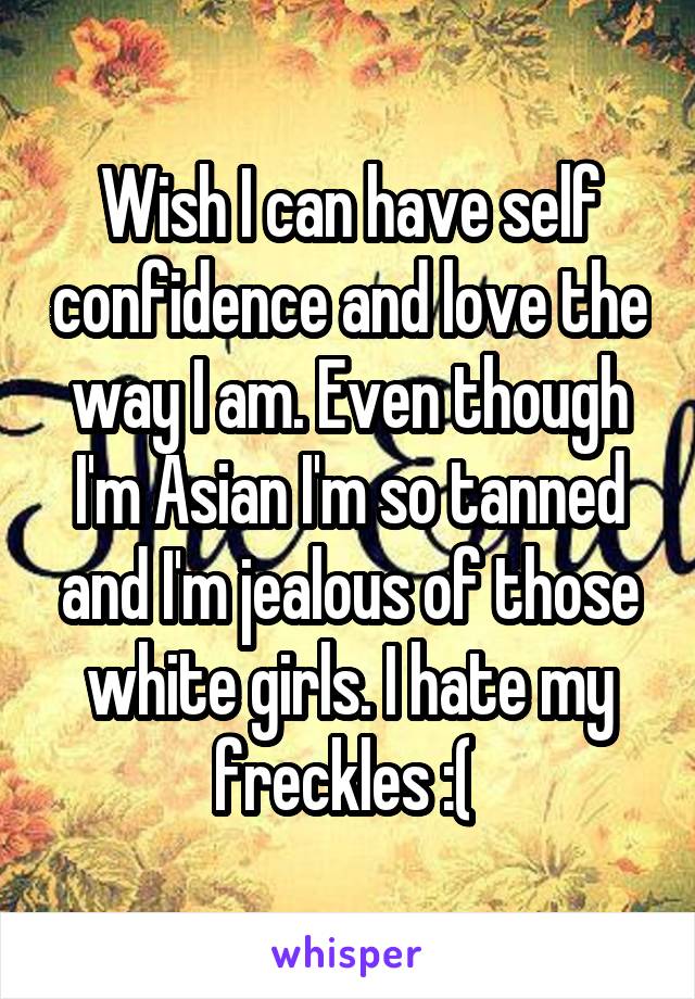 Wish I can have self confidence and love the way I am. Even though I'm Asian I'm so tanned and I'm jealous of those white girls. I hate my freckles :( 